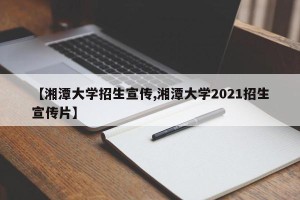 【湘潭大学招生宣传,湘潭大学2021招生宣传片】
