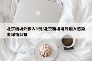 北京增境外输入1例/北京新增境外输入感染者详情公布