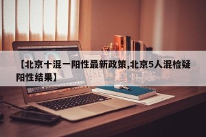 【北京十混一阳性最新政策,北京5人混检疑阳性结果】