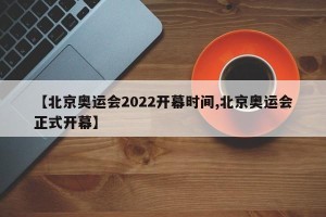 【北京奥运会2022开幕时间,北京奥运会正式开幕】