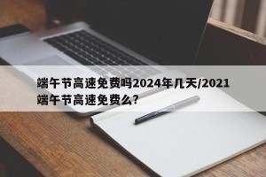 端午节高速免费吗2024年几天/2021端午节高速免费么?