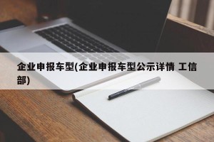 企业申报车型(企业申报车型公示详情 工信部)