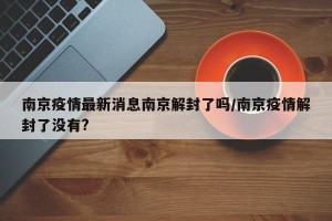 南京疫情最新消息南京解封了吗/南京疫情解封了没有?