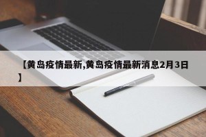 【黄岛疫情最新,黄岛疫情最新消息2月3日】