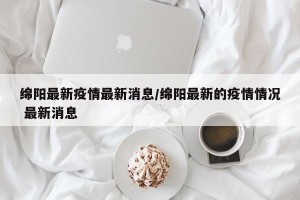 绵阳最新疫情最新消息/绵阳最新的疫情情况 最新消息