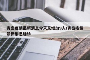 青岛疫情最新消息今天又增加9人/青岛疫情最新消息确诊