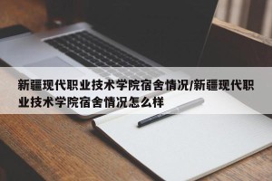 新疆现代职业技术学院宿舍情况/新疆现代职业技术学院宿舍情况怎么样