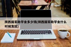 陕西国家助学金多少钱(陕西国家助学金什么时候发放)