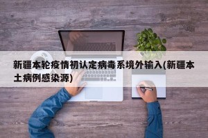 新疆本轮疫情初认定病毒系境外输入(新疆本土病例感染源)