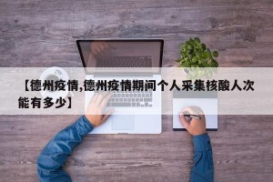 【德州疫情,德州疫情期间个人采集核酸人次能有多少】