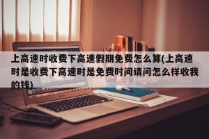 上高速时收费下高速假期免费怎么算(上高速时是收费下高速时是免费时间请问怎么样收我的钱)