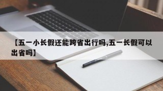【五一小长假还能跨省出行吗,五一长假可以出省吗】