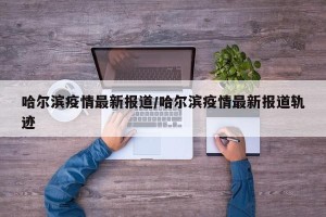哈尔滨疫情最新报道/哈尔滨疫情最新报道轨迹