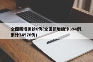 全国新增确诊6例(全国新增确诊394例,累计74576例)