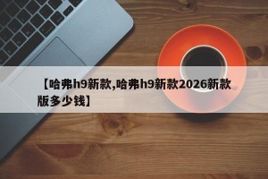 【哈弗h9新款,哈弗h9新款2026新款版多少钱】