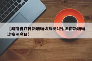 【湖南省昨日新增确诊病例1例,湖南新增确诊病例今日】