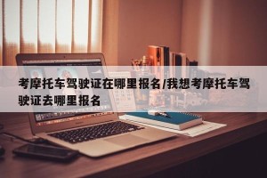 考摩托车驾驶证在哪里报名/我想考摩托车驾驶证去哪里报名