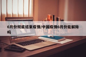6月份彻底结束疫情/中国疫情6月份能解除吗