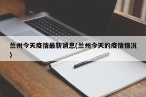 兰州今天疫情最新消息(兰州今天的疫情情况)