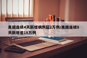 美国连续4天新增病例超2万例/美国连续8天新增逾10万例