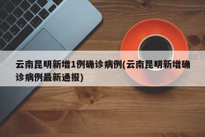 云南昆明新增1例确诊病例(云南昆明新增确诊病例最新通报)