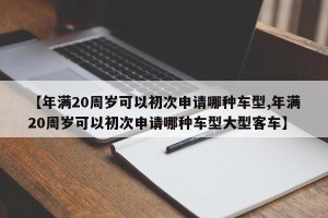 【年满20周岁可以初次申请哪种车型,年满20周岁可以初次申请哪种车型大型客车】