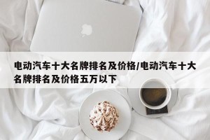 电动汽车十大名牌排名及价格/电动汽车十大名牌排名及价格五万以下