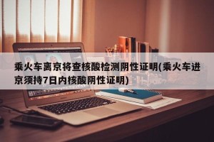 乘火车离京将查核酸检测阴性证明(乘火车进京须持7日内核酸阴性证明)