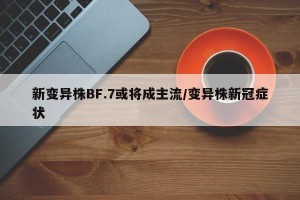 新变异株BF.7或将成主流/变异株新冠症状