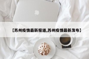 【苏州疫情最新报道,苏州疫情最新发布】