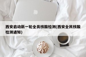 西安启动新一轮全员核酸检测(西安全民核酸检测通知)