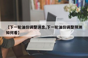 【下一轮油价调整消息,下一轮油价调整预测如何看】