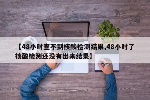 【48小时查不到核酸检测结果,48小时了核酸检测还没有出来结果】