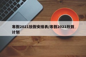 寒假2021放假安排表/寒假2021放假计划