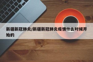 新疆新冠肺炎/新疆新冠肺炎疫情什么时候开始的