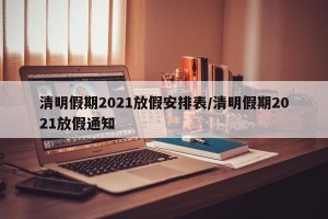清明假期2021放假安排表/清明假期2021放假通知