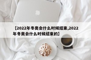 【2022年冬奥会什么时候结束,2022年冬奥会什么时候结束的】