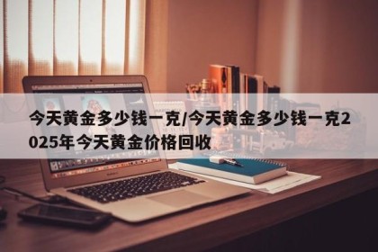 今天黄金多少钱一克/今天黄金多少钱一克2025年今天黄金价格回收