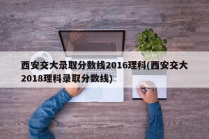 西安交大录取分数线2016理科(西安交大2018理科录取分数线)