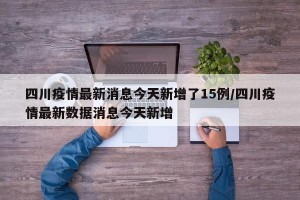 四川疫情最新消息今天新增了15例/四川疫情最新数据消息今天新增
