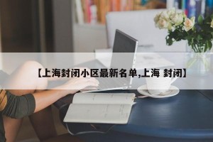 【上海封闭小区最新名单,上海 封闭】