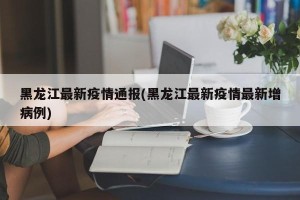 黑龙江最新疫情通报(黑龙江最新疫情最新增病例)