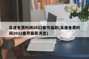 高速免费时间2022春节最新(高速免费时间2022春节最新消息)