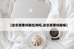 【进京需要核酸检测吗,进京需要核酸嘛】