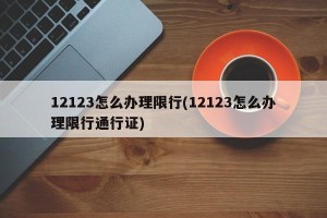 12123怎么办理限行(12123怎么办理限行通行证)
