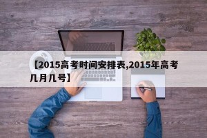【2015高考时间安排表,2015年高考几月几号】