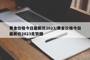 黄金价格今日最新价2023/黄金价格今日最新价2023走势图