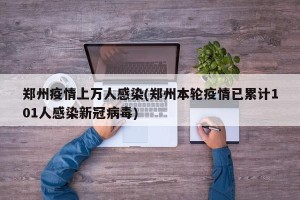郑州疫情上万人感染(郑州本轮疫情已累计101人感染新冠病毒)