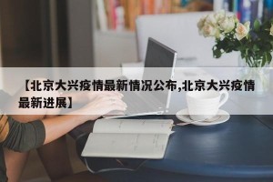 【北京大兴疫情最新情况公布,北京大兴疫情最新进展】