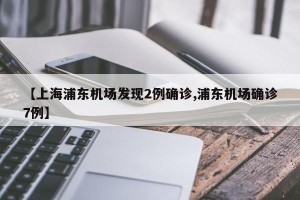【上海浦东机场发现2例确诊,浦东机场确诊7例】